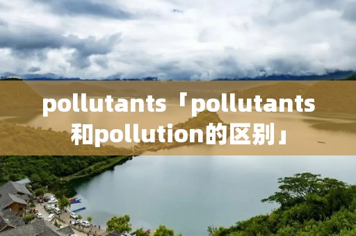 pollutants「pollutants和pollution的区别」 pollutants「pollutants和pollution的区别」