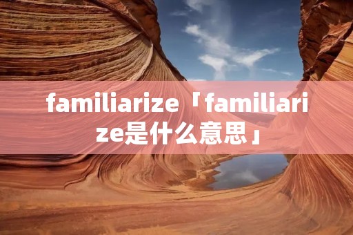 familiarize「familiarize是什么意思」