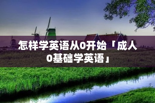怎样学英语从0开始「成人0基础学英语」 怎样学英语从0开始「成人0基础学英语」