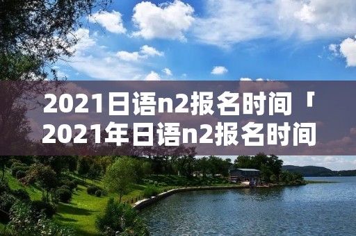 2021日语n2报名时间「2021年日语n2报名时间和考试时间」