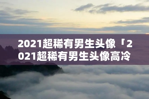 2021超稀有男生头像「2021超稀有男生头像高冷」