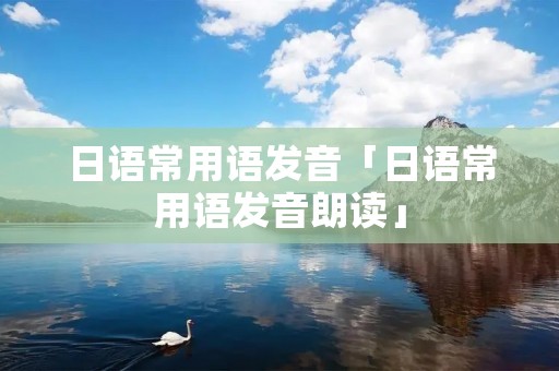 日语常用语发音「日语常用语发音朗读」
