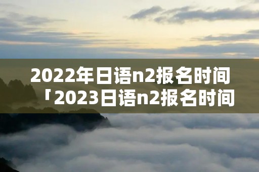 2022年日语n2报名时间「2023日语n2报名时间」 2022年日语n2报名时间「2023日语n2报名时间」