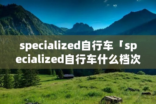 specialized自行车「specialized自行车什么档次」 specialized自行车「specialized自行车什么档次」