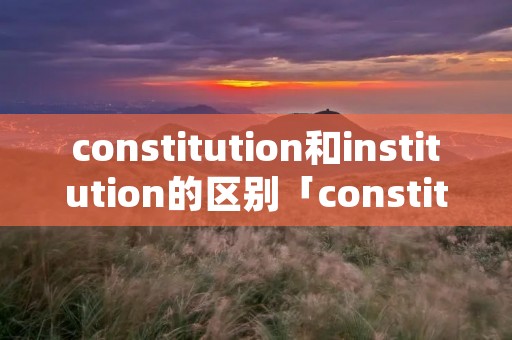 constitution和institution的区别「constitution和construction区别」 constitution和institution的区别「constitution和construction区别」