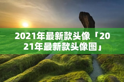 2021年最新款头像「2021年最新款头像图」 2021年最新款头像「2021年最新款头像图」