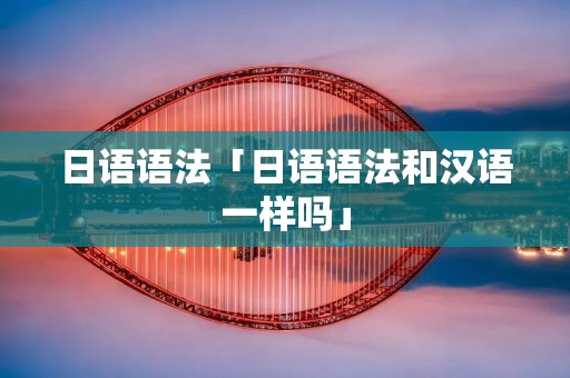 日语语法「日语语法和汉语一样吗」