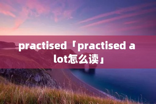 practised「practised a lot怎么读」 practised「practised a lot怎么读」