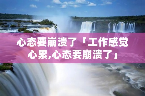 心态要崩溃了「工作感觉心累,心态要崩溃了」