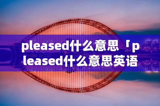 pleased什么意思「pleased什么意思英语」
