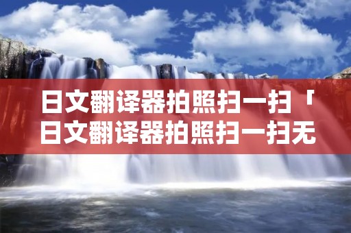日文翻译器拍照扫一扫「日文翻译器拍照扫一扫无需下载」
