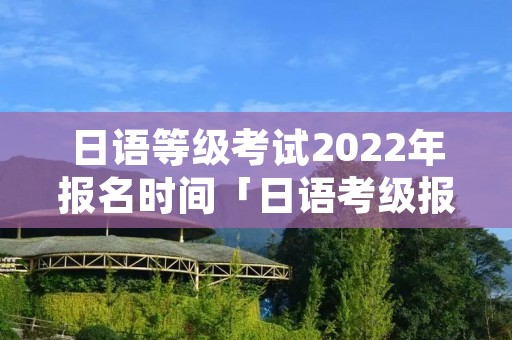 日语等级考试2022年报名时间「日语考级报名时间和考试时间」