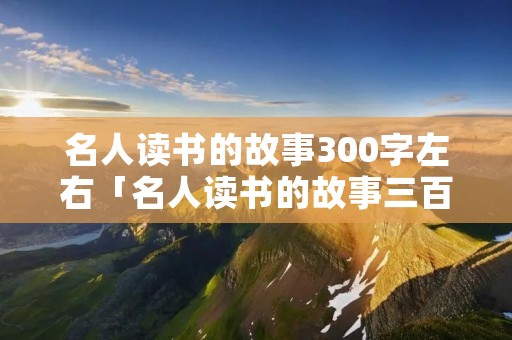 名人读书的故事300字左右「名人读书的故事三百字」