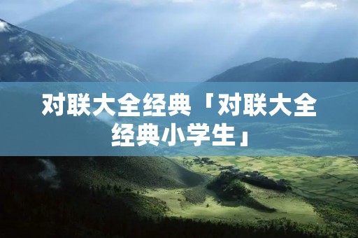 对联大全经典「对联大全经典小学生」