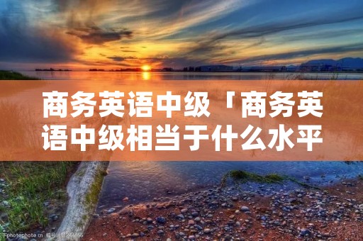 商务英语中级「商务英语中级相当于什么水平」 商务英语中级「商务英语中级相当于什么水平」