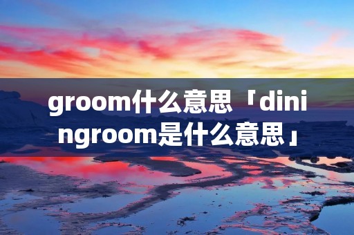 groom什么意思「diningroom是什么意思」
