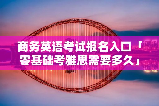 商务英语考试报名入口「零基础考雅思需要多久」