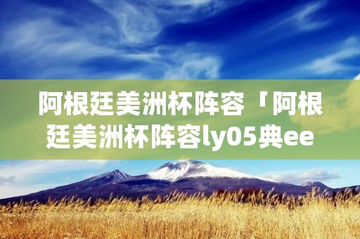 阿根廷美洲杯阵容「阿根廷美洲杯阵容ly05典ee主页」