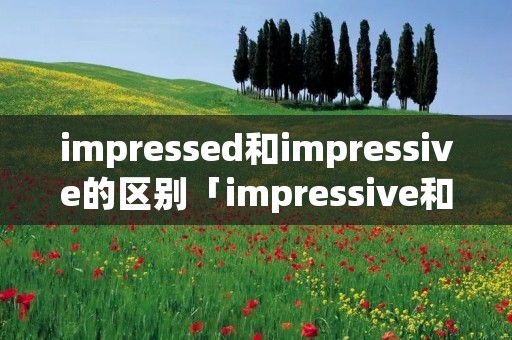 impressed和impressive的区别「impressive和impression的区别」 impressed和impressive的区别「impressive和impression的区别」
