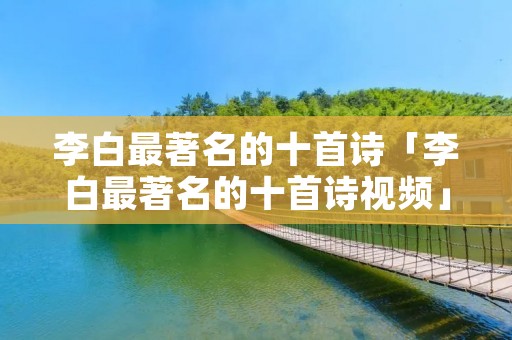 李白最著名的十首诗「李白最著名的十首诗视频」 李白最著名的十首诗「李白最著名的十首诗视频」