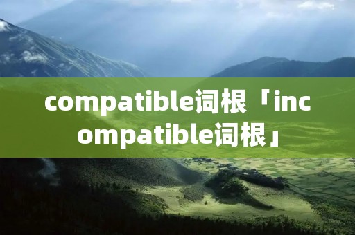 compatible词根「incompatible词根」 compatible词根「incompatible词根」