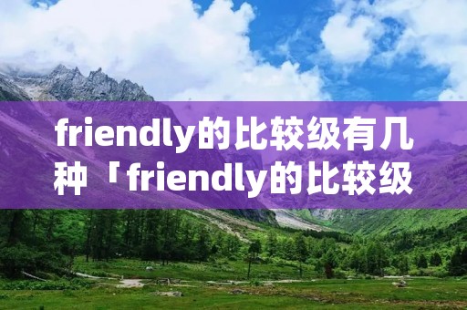 friendly的比较级有几种「friendly的比较级怎么读」