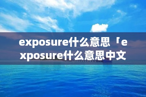 exposure什么意思「exposure什么意思中文翻译成」 exposure什么意思「exposure什么意思中文翻译成」