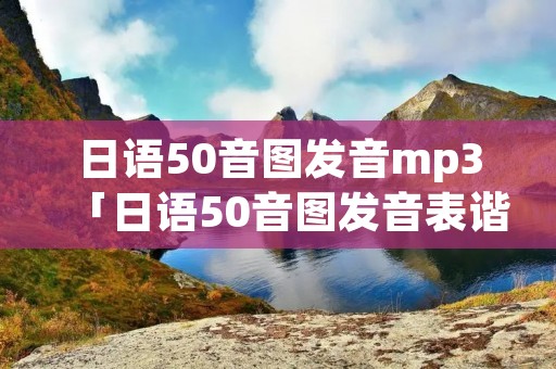 日语50音图发音mp3「日语50音图发音表谐音」