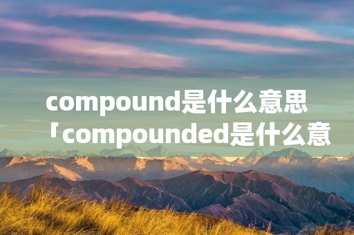 compound是什么意思「compounded是什么意思」