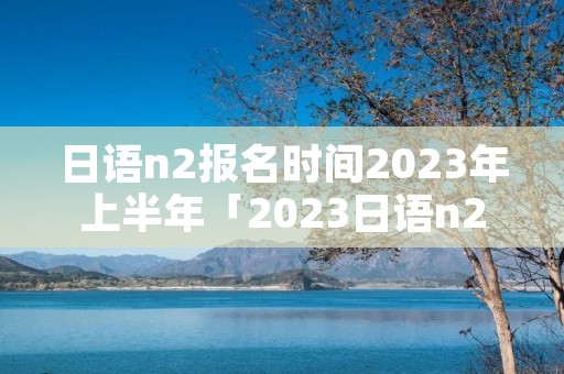 日语n2报名时间2023年上半年「2023日语n2报名和考试时间」 日语n2报名时间2023年上半年「2023日语n2报名和考试时间」