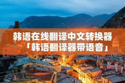 韩语在线翻译中文转换器「韩语翻译器带语音」