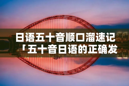 日语五十音顺口溜速记「五十音日语的正确发音」