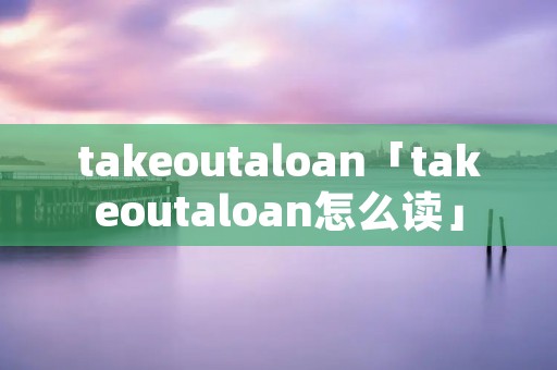 takeoutaloan「takeoutaloan怎么读」 takeoutaloan「takeoutaloan怎么读」