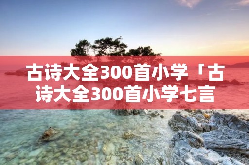 古诗大全300首小学「古诗大全300首小学七言绝句」 古诗大全300首小学「古诗大全300首小学七言绝句」