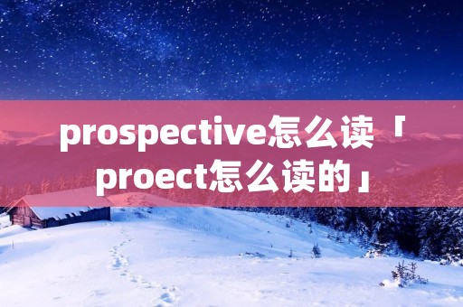 prospective怎么读「proect怎么读的」