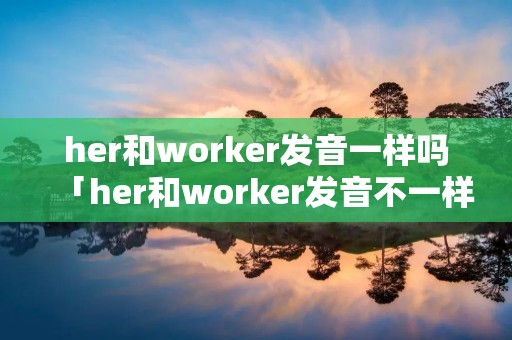 her和worker发音一样吗「her和worker发音不一样吗」 her和worker发音一样吗「her和worker发音不一样吗」