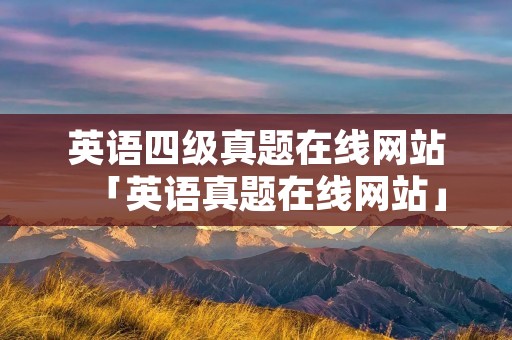 英语四级真题在线网站「英语真题在线网站」