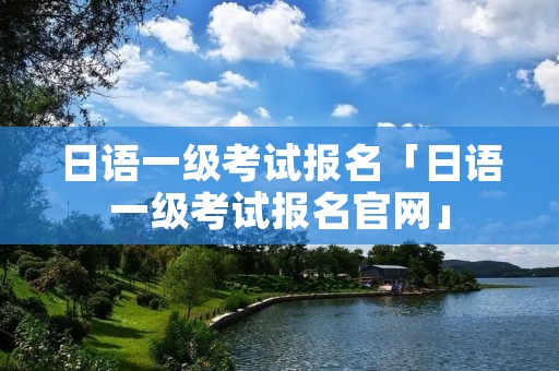 日语一级考试报名「日语一级考试报名官网」
