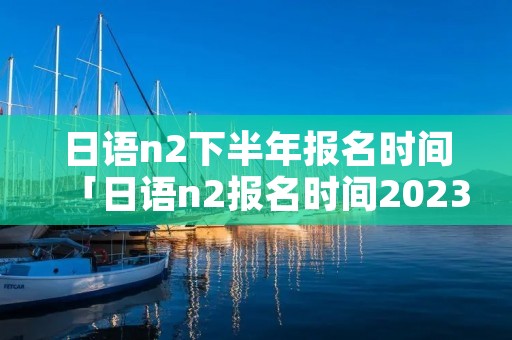 日语n2下半年报名时间「日语n2报名时间2023年7月」