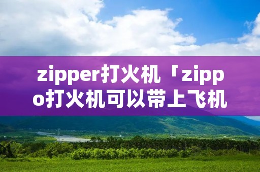 zipper打火机「zippo打火机可以带上飞机吗」 zipper打火机「zippo打火机可以带上飞机吗」