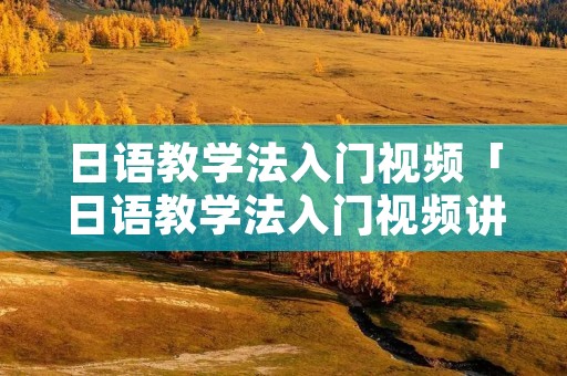 日语教学法入门视频「日语教学法入门视频讲解」 日语教学法入门视频「日语教学法入门视频讲解」