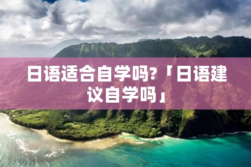 日语适合自学吗?「日语建议自学吗」 日语适合自学吗?「日语建议自学吗」