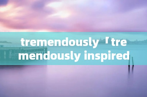 tremendously「tremendously inspired by」