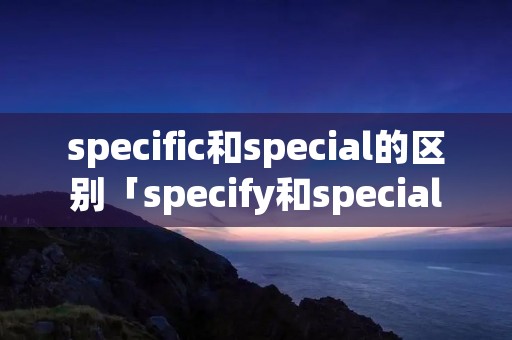 specific和special的区别「specify和special」