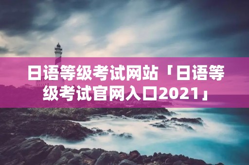 日语等级考试网站「日语等级考试官网入口2021」