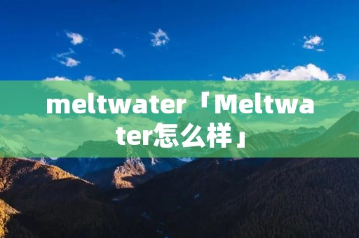 meltwater「Meltwater怎么样」 meltwater「Meltwater怎么样」
