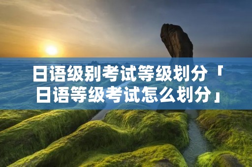 日语级别考试等级划分「日语等级考试怎么划分」 日语级别考试等级划分「日语等级考试怎么划分」