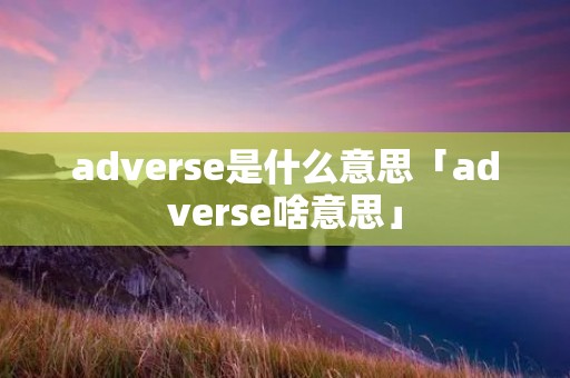 adverse是什么意思「adverse啥意思」 adverse是什么意思「adverse啥意思」