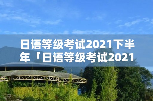 日语等级考试2021下半年「日语等级考试2021下半年考试地点」