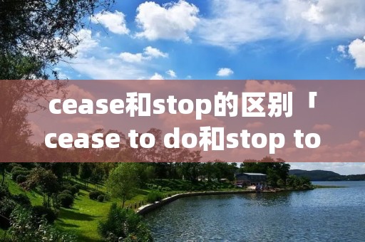 cease和stop的区别「cease to do和stop to do」